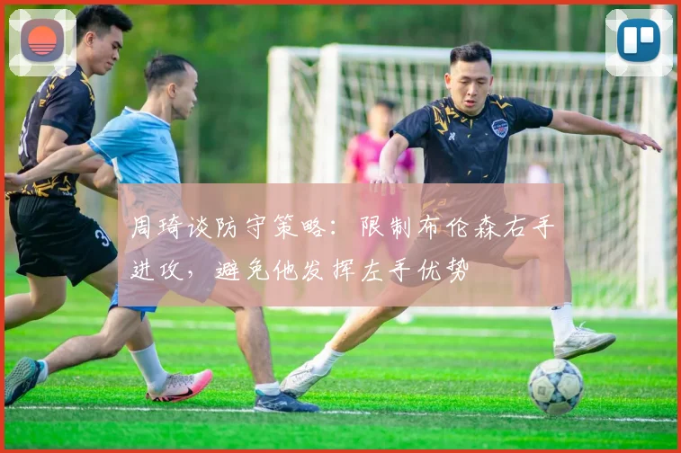 周琦谈防守策略：限制布伦森右手进攻，避免他发挥左手优势