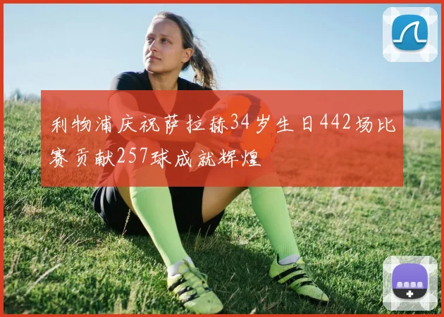 利物浦庆祝萨拉赫34岁生日442场比赛贡献257球成就辉煌