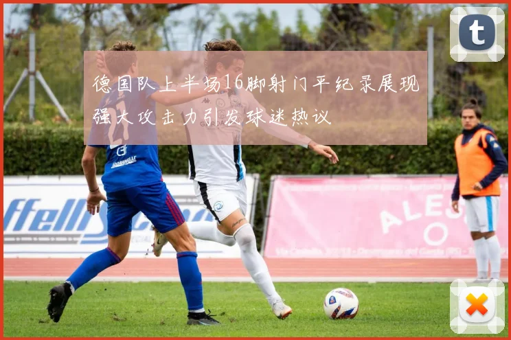 德国队上半场16脚射门平纪录展现强大攻击力引发球迷热议