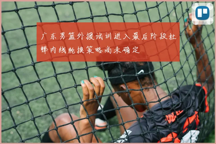 广东男篮外援试训进入最后阶段杜锋内线轮换策略尚未确定