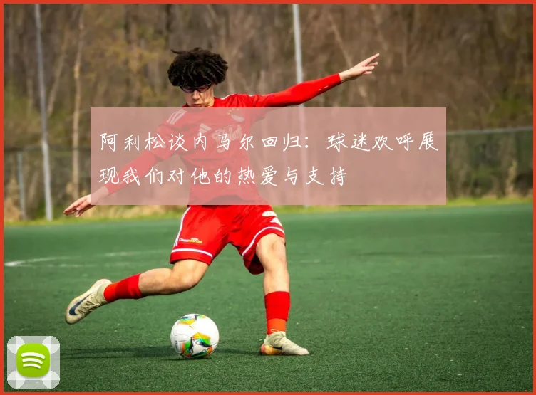 阿利松谈内马尔回归：球迷欢呼展现我们对他的热爱与支持