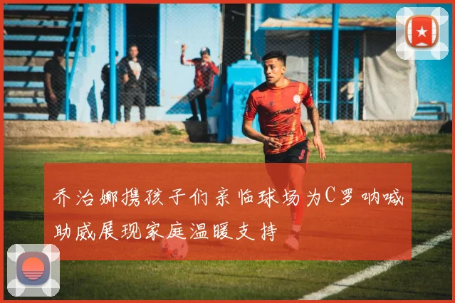 乔治娜携孩子们亲临球场为C罗呐喊助威展现家庭温暖支持