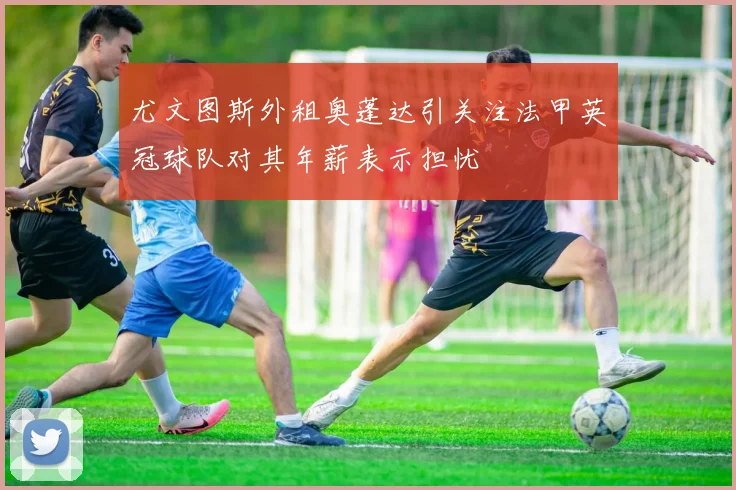 尤文图斯外租奥蓬达引关注法甲英冠球队对其年薪表示担忧