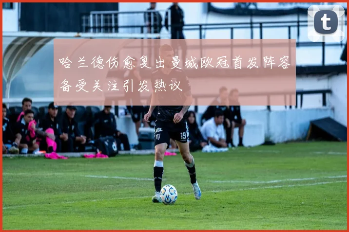 哈兰德伤愈复出曼城欧冠首发阵容备受关注引发热议