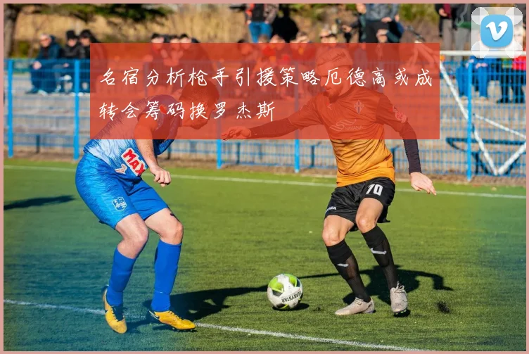 名宿分析枪手引援策略厄德高或成转会筹码换罗杰斯
