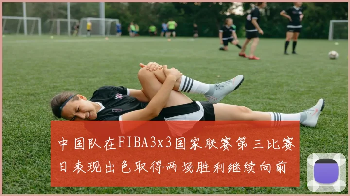 中国队在FIBA3x3国家联赛第三比赛日表现出色取得两场胜利继续向前迈进