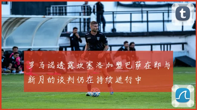 罗马诺透露坎塞洛加盟巴萨在即与新月的谈判仍在持续进行中