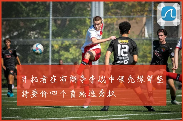 开拓者在布朗争夺战中领先绿军坚持要价四个首轮选秀权